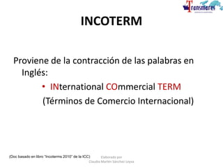 INCOTERM
Proviene de la contracción de las palabras en
Inglés:
• INternational COmmercial TERM
(Términos de Comercio Internacional)
(Doc basado en libro “Incoterms 2010” de la ICC) Elaborado por
Claudia Marlén Sánchez Leyva
 
