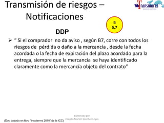 Transmisión de riesgos –
Notificaciones
 “ Si el comprador no da aviso , según B7, corre con todos los
riesgos de pérdida o daño a la mercancía , desde la fecha
acordada o la fecha de expiración del plazo acordado para la
entrega, siempre que la mercancía se haya identificado
claramente como la mercancía objeto del contrato”
(Doc basado en libro “Incoterms 2010” de la ICC)
B
5,7
DDP
Elaborado por
Claudia Marlén Sánchez Leyva
 