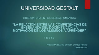 UNIVERSIDAD GESTALT
LICENCIATURA EN PSICOLOGÍA HUMANISTA
“LA RELACIÓN ENTRE LAS COMPETENCIAS DE
ENSEÑANZA DEL DOCENTE CON LA
MOTIVACIÓN DE LOS ALUMNOS A APRENDER”
T E S I S
PRESENTA: BEATRÍZ ETHIBET OROZCO ROSAS
MARZO 2016
 