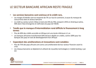 LE SECTEUR BANCAIRE AFRICAIN RESTE FRAGILE

•       Les services bancaires sont onéreux et le crédit rare,
    •    Les marges d’intérêts sont en moyenne de 7% sur tout le continent, à cause du manque de 
         concurrence dans le secteur bancaire
    •    Le crédit au secteur privé s’élève à moins de 25% du PIB, comparé à 45% en Amérique Latine, 
         44% dans l’Asie émergente et 132% dans les pays de l’OCDE.

•       Tandis que le manque d’intermédiation rend difficile le financement à long 
        terme:
    •    Plus de 60% des crédits accordés en Afrique ont une durée inférieure à 1 an
    •    Les banques africaines transforment 64% de leurs dépôts en crédits, contre 109% pour les 
         banques des pays en voie de développement hors Afrique

•       Cependant des améliorations et innovations sont notables:
    •    Plus de 75% des pays africains ont connu une amélioration de leur secteur financier avant la 
         crise.
    •    Les réseaux bancaires se déploient et utilisent de nouvelles technologies (« mobile banking » par 
         ex)




                                                COMMENT FINANCER VOTRE DEVELOPPEMENT EN AFRIQUE?_mars2013   PAGE 11
 