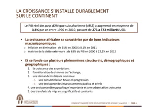 LA CROISSANCE S’INSTALLE DURABLEMENT 
SUR LE CONTINENT
   Le PIB réel des pays d’Afrique subsaharienne (AfSS) a augmenté en moyenne de 
         3,4% par an entre 1990 et 2010, passant de 273 à 573 milliards USD. 

 • La croissance africaine se caractérise par de bons indicateurs 
   macroéconomiques
  o Inflation en diminution : de 15% en 2000 à 8,1% en 2011
  o maitrise de la dette extérieure : de 63% du PIB en 2000 à 22,2% en 2012


 • Et se fonde sur plusieurs phénomènes structurels, démographiques et 
   géographiques :
     1. la croissance des exportations
     2. l’amélioration des termes de l’échange,
     3. une demande intérieure soutenue
          o une consommation finale en progression 
          o une croissance des investissements publics et privés
     4. une croissance démographique importante et une urbanisation croissante
     5. des transferts de migrants significatifs et constants


                                       COMMENT FINANCER VOTRE DEVELOPPEMENT EN AFRIQUE?_mars2013   PAGE 3
 
