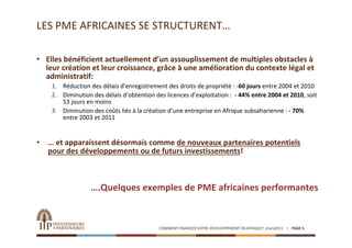 LES PME AFRICAINES SE STRUCTURENT…

• Elles bénéficient actuellement d’un assouplissement de multiples obstacles à 
  leur création et leur croissance, grâce à une amélioration du contexte légal et 
  administratif: 
     1. Réduction des délais d’enregistrement des droits de propriété : ‐60 jours entre 2004 et 2010
     2. Diminution des délais d’obtention des licences d’exploitation :  ‐ 44% entre 2004 et 2010, soit 
        53 jours en moins 
     3. Diminution des coûts liés à la création d’une entreprise en Afrique subsaharienne : ‐ 70% 
        entre 2003 et 2011


•   … et apparaissent désormais comme de nouveaux partenaires potentiels 
    pour des développements ou de futurs investissements!



                   ….Quelques exemples de PME africaines performantes


                                            COMMENT FINANCER VOTRE DEVELOPPEMENT EN AFRIQUE?_mars2013   PAGE 5
 