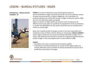 LEGENI – BUREAU D’ETUDES ‐ NIGER
Entrepreneur :  Adamou Assane   LEGENI est le premier laboratoire privé d’études géotechniques et 
Employés:  50                   environnementales au Niger. Ces études (essais des sols et des matériaux, études 
                                d’impact environnemental), en théorie obligatoires, sont essentielles à la 
                                professionnalisation de la filière BTP du pays. Le Niger ne disposait jusqu’en 2006, 
                                que d’un seul laboratoire public mal équipé.
                                Depuis sa création en 2004, LEGENI s’est imposé comme le laboratoire de 
                                référence dans le pays grâce à la qualité de ses équipements et de ses prestations. 
                                La société s’est développée très vite, portée notamment par les investissements 
                                miniers au nord du pays.

                                Après avoir travaillé pendant de longues années en tant que responsable de la 
                                maintenance dans les filiales minières d’Areva au nord du pays, Adamou ASSANE a 
                                rejoint l’agence d’exécution de travaux de la Banque Mondiale au Niger. C’est à 
                                travers cette expérience qu’il perçoit le manque d’un laboratoire géotechnique de 
                                qualité au Niger. Il saisit cette opportunité en créant LEGENI en 2004.

                                Impacts
                                • 50 emplois créés, dont une grande partie d’emplois qualifiés
                                • Contribution à la professionnalisation du secteur du BTP nigérien grâce aux 
                                  analyses effectuées avant et pendant les travaux permettant de s’assurer de la 
                                  qualité des constructions et ouvrages




                                              COMMENT FINANCER VOTRE DEVELOPPEMENT EN AFRIQUE?_mars2013   PAGE 6
 