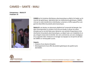 CAMED – SANTE ‐ MALI
Entrepreneur : Malick SY
Employés: 25

                           CAMED est le troisième distributeur pharmaceutique au Mali et le leader sur le 
                           marché des génériques. Spécialisé dans les médicaments génériques, CAMED 
                           s’est par la suite transformé en distributeur universel, et offre aujourd’hui une 
                           gamme diversifiée de produits pharmaceutiques.

                           Malick SY, est docteur en pharmacie diplômé de l’université de Bamako. Son 
                           désir d’entreprendre l’a conduit à la fin de ses études à refuser les offres 
                           d’emploi qui lui ont été faites pour démarrer une activité d’importation et de 
                           distribution de produits pharmaceutiques, au départ avec une mobylette et un 
                           peu d’argent emprunté à la famille. Son sens commercial, son sens stratégique 
                           et sa capacité à bien s’entourer et manager ses équipes lui ont permis de faire 
                           de CAMED un remarquable succès.

                           Impacts
                           • Création d’une dizaine d’emplois
                           • Développement d’une offre de produits génériques de qualité à prix 
                             abordables




                                        COMMENT FINANCER VOTRE DEVELOPPEMENT EN AFRIQUE?_mars2013   PAGE 7
 