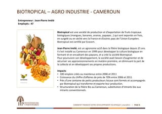 BIOTROPICAL – AGRO INDUSTRIE ‐ CAMEROUN
Entrepreneur : Jean‐Pierre Imélé
Employés : 47


                                   Biotropical est une société de production et d’exportation de fruits tropicaux 
                                   biologiques (mangues, bananes, ananas, papayes…) qui sont exportés en frais, 
                                   en surgelé ou en séché vers la France et d’autres pays de l’Union Européen. 
                                   Biotropical est certifié par Ecocert.

                                   Jean‐Pierre Imélé, est un agronome actif dans la filière biologique depuis 25 ans. 
                                   Il s’est installé au Cameroun en 1999 pour développer la culture biologique en 
                                   formant et en encadrant des paysans, et a créé la société Biotropical.
                                   Pour poursuivre son développement, la société avait besoin d’augmenter et de 
                                   sécuriser ses approvisionnements en matière première, en diminuant la part de 
                                   la collecte et en développant ses propres productions.

                                   Impacts
                                   • 100 emplois créés ou maintenus entre 2006 et 2011
                                   • Croissance du chiffre d’affaires de près de 70% entre 2006 et 2011
                                   • Près d’une centaine de petits producteurs locaux sont formés et accompagnés 
                                     par Biotropical qui transforme et exporte leur production.
                                   • Structuration de la filière Bio au Cameroun, substitution d’intrants bio aux 
                                     intrants conventionnels.




                                                 COMMENT FINANCER VOTRE DEVELOPPEMENT EN AFRIQUE?_mars2013   PAGE 8
 