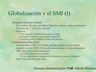 Finanzas Internacionales/ Prof. Alberto Martínez10
Globalización y el SMI (I)
European Monetary System
Tasa cambio fija entre miembros, flotación conjunta contra no miembros
Flotación de +/- 2,25% de valor par
Objetivos
• Crear zona de estabilidad monetaria en Europa
• Controlar la inflación con disciplina monetaria
• Coordinar política cambiaria contra otras monedas
Coordinación entre países
Acuerdo Plaza (1985). G5 decide apreciar monedas contra el dólar
Acuerdo Louvre (1987). G5 decide mantener tasas a niveles alcanzados
1995: dólar cae a niveles históricos
• G3 decide coordinar intervención
• G7 se comprometen a cooperar en los mercados de cambio extranjero
2005: China decide flotar yuan
 