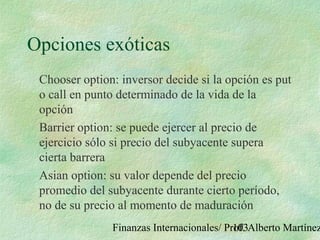 Finanzas Internacionales/ Prof. Alberto Martínez103
Opciones exóticas
Chooser option: inversor decide si la opción es put
o call en punto determinado de la vida de la
opción
Barrier option: se puede ejercer al precio de
ejercicio sólo si precio del subyacente supera
cierta barrera
Asian option: su valor depende del precio
promedio del subyacente durante cierto período,
no de su precio al momento de maduración
 