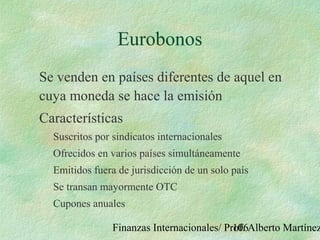 Finanzas Internacionales/ Prof. Alberto Martínez106
Eurobonos
Se venden en países diferentes de aquel en
cuya moneda se hace la emisión
Características
Suscritos por sindicatos internacionales
Ofrecidos en varios países simultáneamente
Emitidos fuera de jurisdicción de un solo país
Se transan mayormente OTC
Cupones anuales
 