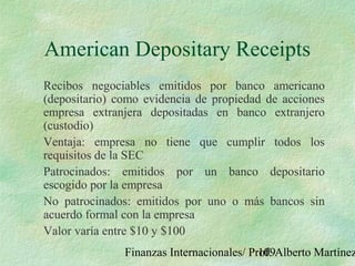 Finanzas Internacionales/ Prof. Alberto Martínez109
American Depositary Receipts
Recibos negociables emitidos por banco americano
(depositario) como evidencia de propiedad de acciones
empresa extranjera depositadas en banco extranjero
(custodio)
Ventaja: empresa no tiene que cumplir todos los
requisitos de la SEC
Patrocinados: emitidos por un banco depositario
escogido por la empresa
No patrocinados: emitidos por uno o más bancos sin
acuerdo formal con la empresa
Valor varía entre $10 y $100
 