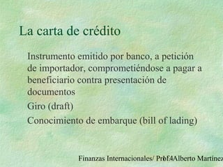 Finanzas Internacionales/ Prof. Alberto Martínez114
La carta de crédito
Instrumento emitido por banco, a petición
de importador, comprometiéndose a pagar a
beneficiario contra presentación de
documentos
Giro (draft)
Conocimiento de embarque (bill of lading)
 