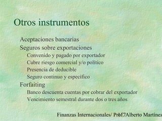 Finanzas Internacionales/ Prof. Alberto Martínez117
Otros instrumentos
Aceptaciones bancarias
Seguros sobre exportaciones
Convenido y pagado por exportador
Cubre riesgo comercial y/o político
Presencia de deducible
Seguro continuo y específico
Forfaiting
Banco descuenta cuentas por cobrar del exportador
Vencimiento semestral durante dos o tres años
 