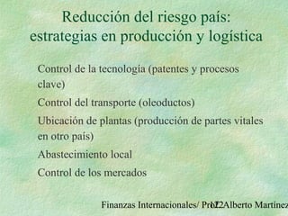 Finanzas Internacionales/ Prof. Alberto Martínez122
Reducción del riesgo país:
estrategias en producción y logística
Control de la tecnología (patentes y procesos
clave)
Control del transporte (oleoductos)
Ubicación de plantas (producción de partes vitales
en otro país)
Abastecimiento local
Control de los mercados
 