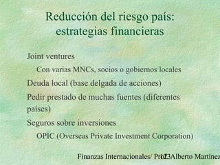 Finanzas Internacionales/ Prof. Alberto Martínez123
Reducción del riesgo país:
estrategias financieras
Joint ventures
Con varias MNCs, socios o gobiernos locales
Deuda local (base delgada de acciones)
Pedir prestado de muchas fuentes (diferentes
países)
Seguros sobre inversiones
OPIC (Overseas Private Investment Corporation)
 