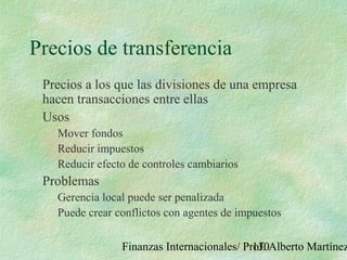 Finanzas Internacionales/ Prof. Alberto Martínez130
Precios de transferencia
Precios a los que las divisiones de una empresa
hacen transacciones entre ellas
Usos
Mover fondos
Reducir impuestos
Reducir efecto de controles cambiarios
Problemas
Gerencia local puede ser penalizada
Puede crear conflictos con agentes de impuestos
 