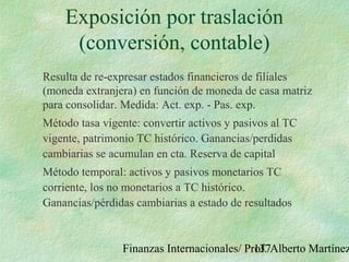 Finanzas Internacionales/ Prof. Alberto Martínez137
Exposición por traslación
(conversión, contable)
Resulta de re-expresar estados financieros de filiales
(moneda extranjera) en función de moneda de casa matriz
para consolidar. Medida: Act. exp. - Pas. exp.
Método tasa vigente: convertir activos y pasivos al TC
vigente, patrimonio TC histórico. Ganancias/perdidas
cambiarias se acumulan en cta. Reserva de capital
Método temporal: activos y pasivos monetarios TC
corriente, los no monetarios a TC histórico.
Ganancias/pérdidas cambiarias a estado de resultados
 