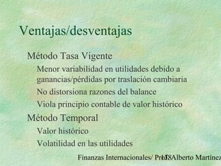 Finanzas Internacionales/ Prof. Alberto Martínez138
Ventajas/desventajas
Método Tasa Vigente
Menor variabilidad en utilidades debido a
ganancias/pérdidas por traslación cambiaria
No distorsiona razones del balance
Viola principio contable de valor histórico
Método Temporal
Valor histórico
Volatilidad en las utilidades
 