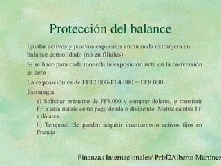 Finanzas Internacionales/ Prof. Alberto Martínez142
Protección del balance
Igualar activos y pasivos expuestos en moneda extranjera en
balance consolidado (no en filiales)
Si se hace para cada moneda la exposición neta en la conversión
es cero
La exposición es de FF12.000-FF4.000 = FF8.000
Estrategia
a) Solicitar préstamo de FF8.000 y comprar dólares, o transferir
FF a casa matriz como pago deuda o dividendo. Matriz cambia FF
a dólares
b) Temporal. Se pueden adquirir inventarios o activos fijos en
Francia
 