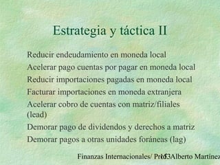 Finanzas Internacionales/ Prof. Alberto Martínez153
Estrategia y táctica II
Reducir endeudamiento en moneda local
Acelerar pago cuentas por pagar en moneda local
Reducir importaciones pagadas en moneda local
Facturar importaciones en moneda extranjera
Acelerar cobro de cuentas con matriz/filiales
(lead)
Demorar pago de dividendos y derechos a matriz
Demorar pagos a otras unidades foráneas (lag)
 
