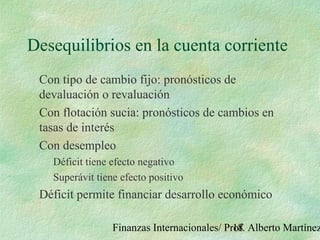 Finanzas Internacionales/ Prof. Alberto Martínez18
Desequilibrios en la cuenta corriente
Con tipo de cambio fijo: pronósticos de
devaluación o revaluación
Con flotación sucia: pronósticos de cambios en
tasas de interés
Con desempleo
Déficit tiene efecto negativo
Superávit tiene efecto positivo
Déficit permite financiar desarrollo económico
 