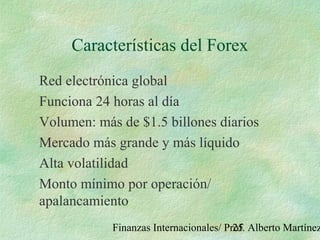 Finanzas Internacionales/ Prof. Alberto Martínez25
Características del Forex
Red electrónica global
Funciona 24 horas al día
Volumen: más de $1.5 billones diarios
Mercado más grande y más líquido
Alta volatilidad
Monto mínimo por operación/
apalancamiento
 