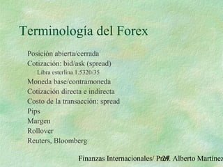 Finanzas Internacionales/ Prof. Alberto Martínez29
Terminología del Forex
Posición abierta/cerrada
Cotización: bid/ask (spread)
Libra esterlina 1.5320/35
Moneda base/contramoneda
Cotización directa e indirecta
Costo de la transacción: spread
Pips
Margen
Rollover
Reuters, Bloomberg
 