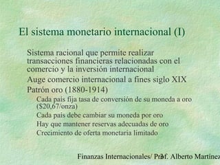 Finanzas Internacionales/ Prof. Alberto Martínez3
El sistema monetario internacional (I)
Sistema racional que permite realizar
transacciones financieras relacionadas con el
comercio y la inversión internacional
Auge comercio internacional a fines siglo XIX
Patrón oro (1880-1914)
Cada país fija tasa de conversión de su moneda a oro
($20,67/onza)
Cada país debe cambiar su moneda por oro
Hay que mantener reservas adecuadas de oro
Crecimiento de oferta monetaria limitado
 