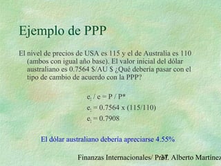 Finanzas Internacionales/ Prof. Alberto Martínez37
Ejemplo de PPP
El nivel de precios de USA es 115 y el de Australia es 110
(ambos con igual año base). El valor inicial del dólar
australiano es 0.7564 $/AU $ ¿Qué debería pasar con el
tipo de cambio de acuerdo con la PPP?
e2 / e = P / P*
e2 = 0.7564 x (115/110)
e2 = 0.7908
El dólar australiano debería apreciarse 4.55%
 