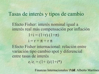Finanzas Internacionales/ Prof. Alberto Martínez38
Tasas de interés y tipos de cambio
Efecto Fisher: interés nominal igual a
interés real más compensación por inflación
1+i = (1+r) (1+π)
i = r + π + r π
Efecto Fisher internacional: relación entre
variación tipo cambio spot y diferencial
entre tasas de interés
e2/e1 = (1+ i)/(1+i*)
 