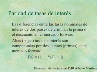 Finanzas Internacionales/ Prof. Alberto Martínez40
Paridad de tasas de interés
Las diferencias entre las tasas nominales de
interés de dos países determinan la prima o
el descuento en el mercado forward
Altas (bajas) tasas de interés son
compensadas por descuentos (primas) en el
mercado forward
F/S = (1 + i*)/(1 + i)
 