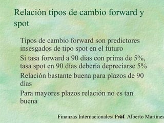 Finanzas Internacionales/ Prof. Alberto Martínez44
Relación tipos de cambio forward y
spot
Tipos de cambio forward son predictores
insesgados de tipo spot en el futuro
Si tasa forward a 90 días con prima de 5%,
tasa spot en 90 días debería depreciarse 5%
Relación bastante buena para plazos de 90
días
Para mayores plazos relación no es tan
buena
 
