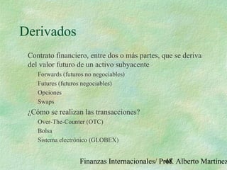 Finanzas Internacionales/ Prof. Alberto Martínez48
Derivados
Contrato financiero, entre dos o más partes, que se deriva
del valor futuro de un activo subyacente
Forwards (futuros no negociables)
Futures (futuros negociables)
Opciones
Swaps
¿Cómo se realizan las transacciones?
Over-The-Counter (OTC)
Bolsa
Sistema electrónico (GLOBEX)
 