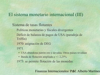 Finanzas Internacionales/ Prof. Alberto Martínez5
El sistema monetario internacional (III)
Sistema de tasas flotantes
Políticas monetarias y fiscales divergentes
Déficit de balanza de pagos de USA (paradoja de
Triffin)
1970: asignación de DEG
1971
• USA abandona patrón oro y devalúa. Otros países revalúan
• Banda de flotación ampliada a +/- 2,25%
1973: se permite flotación de las monedas
 