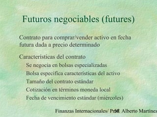 Finanzas Internacionales/ Prof. Alberto Martínez50
Futuros negociables (futures)
Contrato para comprar/vender activo en fecha
futura dada a precio determinado
Características del contrato
Se negocia en bolsas especializadas
Bolsa especifica características del activo
Tamaño del contrato estándar
Cotización en términos moneda local
Fecha de vencimiento estándar (miércoles)
 