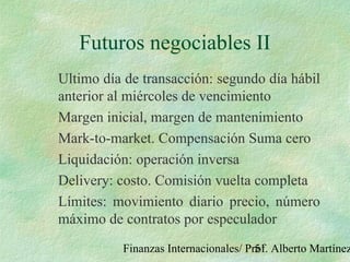 Finanzas Internacionales/ Prof. Alberto Martínez51
Futuros negociables II
Ultimo día de transacción: segundo día hábil
anterior al miércoles de vencimiento
Margen inicial, margen de mantenimiento
Mark-to-market. Compensación Suma cero
Liquidación: operación inversa
Delivery: costo. Comisión vuelta completa
Límites: movimiento diario precio, número
máximo de contratos por especulador
 