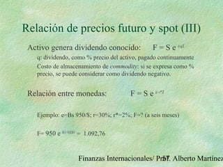 Finanzas Internacionales/ Prof. Alberto Martínez57
Relación de precios futuro y spot (III)
Activo genera dividendo conocido: F = S e (r-q)T
q: dividendo, como % precio del activo, pagado continuamente
Costo de almacenamiento de commodity: si se expresa como %
precio, se puede considerar como dividendo negativo.
Relación entre monedas: F = S e (r-r*)T
Ejemplo: e=Bs 950/$; r=30%; r*=2%; F=? (a seis meses)
F= 950 e (0,3-0,02)0,5
= 1.092,76
 