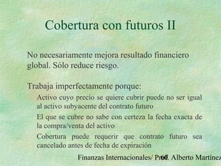 Finanzas Internacionales/ Prof. Alberto Martínez60
Cobertura con futuros II
No necesariamente mejora resultado financiero
global. Sólo reduce riesgo.
Trabaja imperfectamente porque:
Activo cuyo precio se quiere cubrir puede no ser igual
al activo subyacente del contrato futuro
El que se cubre no sabe con certeza la fecha exacta de
la compra/venta del activo
Cobertura puede requerir que contrato futuro sea
cancelado antes de fecha de expiración
 
