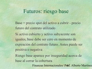 Finanzas Internacionales/ Prof. Alberto Martínez61
Futuros: riesgo base
Base = precio spot del activo a cubrir - precio
futuro del contrato utilizado
Si activo cubierto y activo subyacente son
iguales, base debe ser cero en momento de
expiración del contrato futuro. Antes puede ser
positiva o negativa
Riesgo base aparece por inseguridad acerca de
base al cerrar la cobertura
 