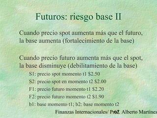 Finanzas Internacionales/ Prof. Alberto Martínez62
Futuros: riesgo base II
Cuando precio spot aumenta más que el futuro,
la base aumenta (fortalecimiento de la base)
Cuando precio futuro aumenta más que el spot,
la base disminuye (debilitamiento de la base)
S1: precio spot momento t1 $2.50
S2: precio spot en momento t2 $2.00
F1: precio futuro momento t1 $2.20
F2: precio futuro momento t2 $1.90
b1: base momento t1; b2: base momento t2
 