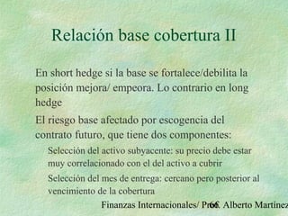 Finanzas Internacionales/ Prof. Alberto Martínez66
Relación base cobertura II
En short hedge si la base se fortalece/debilita la
posición mejora/ empeora. Lo contrario en long
hedge
El riesgo base afectado por escogencia del
contrato futuro, que tiene dos componentes:
Selección del activo subyacente: su precio debe estar
muy correlacionado con el del activo a cubrir
Selección del mes de entrega: cercano pero posterior al
vencimiento de la cobertura
 