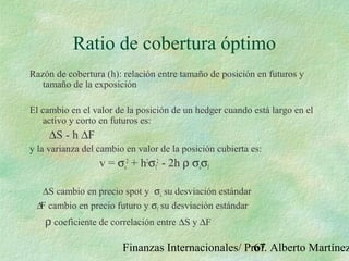 Finanzas Internacionales/ Prof. Alberto Martínez67
Ratio de cobertura óptimo
Razón de cobertura (h): relación entre tamaño de posición en futuros y
tamaño de la exposición
El cambio en el valor de la posición de un hedger cuando está largo en el
activo y corto en futuros es:
∆S - h ∆F
y la varianza del cambio en valor de la posición cubierta es:
v = σs
2
+ h2
σf
2
- 2h ρ σsσf
∆S cambio en precio spot y σs su desviación estándar
∆F cambio en precio futuro y σf su desviación estándar
ρ coeficiente de correlación entre ∆S y ∆F
 