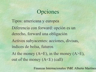 Finanzas Internacionales/ Prof. Alberto Martínez71
Opciones
Tipos: americana y europea
Diferencia con forward: opción es un
derecho, forward una obligación
Activos subyacentes: acciones, divisas,
índices de bolsa, futuros
At the money (A=E), in the money (A>E),
out of the money (A<E) (call)
 