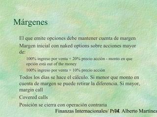 Finanzas Internacionales/ Prof. Alberto Martínez74
Márgenes
El que emite opciones debe mantener cuenta de margen
Margen inicial con naked options sobre acciones mayor
de:
100% ingreso por venta + 20% precio acción - monto en que
opción está out of the money
100% ingreso por venta + 10% precio acción
Todos los días se hace el cálculo. Si menor que monto en
cuenta de margen se puede retirar la diferencia. Si mayor,
margin call
Covered calls
Posición se cierra con operación contraria
 