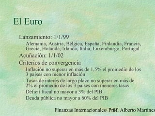 Finanzas Internacionales/ Prof. Alberto Martínez8
El Euro
Lanzamiento: 1/1/99
Alemania, Austria, Bélgica, España, Finlandia, Francia,
Grecia, Holanda, Irlanda, Italia, Luxemburgo, Portugal
Acuñación: 1/1/02
Criterios de convergencia
Inflación no superar en más de 1,5% el promedio de los
3 países con menor inflación
Tasas de interés de largo plazo no superar en más de
2% el promedio de los 3 países con menores tasas
Déficit fiscal no mayor a 3% del PIB
Deuda pública no mayor a 60% del PIB
 