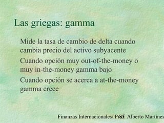 Finanzas Internacionales/ Prof. Alberto Martínez85
Las griegas: gamma
Mide la tasa de cambio de delta cuando
cambia precio del activo subyacente
Cuando opción muy out-of-the-money o
muy in-the-money gamma bajo
Cuando opción se acerca a at-the-money
gamma crece
 