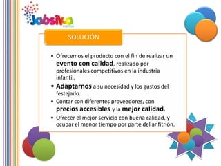 SOLUCIÓN

• Ofrecemos el producto con el fin de realizar un
  evento con calidad, realizado por
  profesionales competitivos en la industria
  infantil.
• Adaptarnos a su necesidad y los gustos del
  festejado.
• Contar con diferentes proveedores, con
  precios accesibles y la mejor calidad.
• Ofrecer el mejor servicio con buena calidad, y
  ocupar el menor tiempo por parte del anfitrión.
 