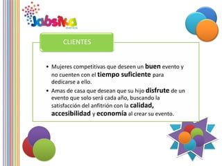 CLIENTES


• Mujeres competitivas que deseen un buen evento y
  no cuenten con el tiempo suficiente para
  dedicarse a ello.
• Amas de casa que desean que su hijo disfrute de un
  evento que solo será cada año, buscando la
  satisfacción del anfitrión con la calidad,
  accesibilidad y economía al crear su evento.
 