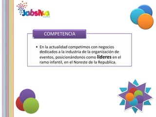 COMPETENCIA

• En la actualidad competimos con negocios
  dedicados a la industria de la organización de
  eventos, posicionándonos como lideres en el
  ramo infantil, en el Noreste de la Republica.
 