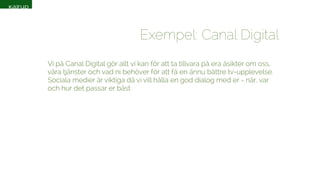 Exempel: Canal Digital 
Vi på Canal Digital gör allt vi kan för att ta tillvara på era åsikter om oss, 
våra tjänster och vad ni behöver för att få en ännu bättre tv-upplevelse. 
Sociala medier är viktiga då vi vill hålla en god dialog med er - när, var 
och hur det passar er bäst 
 