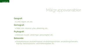 Målgruppsvariabler 
Geografi: 
‣ Land, region, ort, etc. 
Demografi: 
‣ Ålder, kön, inkomst, yrke, utbildning, etc. 
Psykografi: 
‣ Intressen, livsstil, värderingar, personlighet, etc. 
Beteende: 
‣ Produktintresse, produktmognad, användningsmönster, användningsfrekvens, 
köpvilja, beslutsprocess, varumärkeslojalitet, etc. 
 
