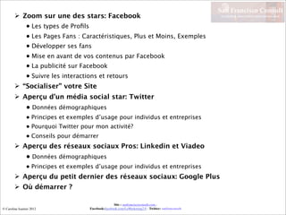 San Francisco Consult
         Zoom sur une des stars: Facebook                                                                 La relation client (re)devient conversation


                 • Les types de Proﬁls
                 • Les Pages Fans : Caractéristiques, Plus et Moins, Exemples
                 • Développer ses fans
                 • Mise en avant de vos contenus par Facebook
                 • La publicité sur Facebook
                 • Suivre les interactions et retours
         “Socialiser” votre Site
         Aperçu d’un média social star: Twitter
                 • Données démographiques
                 • Principes et exemples d’usage pour individus et entreprises
                 • Pourquoi Twitter pour mon activité?
                 • Conseils pour démarrer
         Aperçu des réseaux sociaux Pros: Linkedin et Viadeo
                 • Données démographiques
                 • Principes et exemples d’usage pour individus et entreprises
         Aperçu du petit dernier des réseaux sociaux: Google Plus
         Où démarrer ?

                                                        Site : sanfranciscoconsult.com -
© Caroline Isautier 2012                 Facebook:facebook.com/LeMarketing2.0 - Twitter: sanfranconsult
 